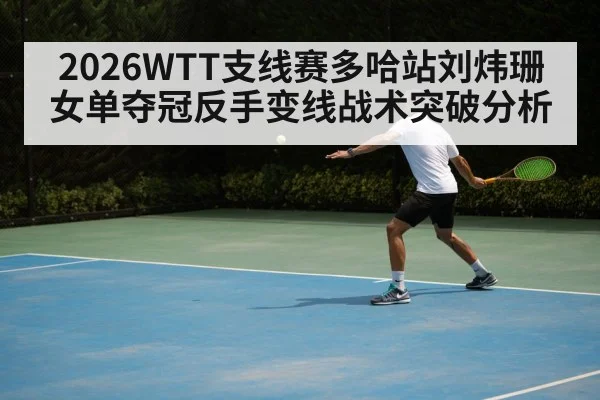 2026WTT支线赛多哈站刘炜珊女单夺冠反手变线战术突破分析