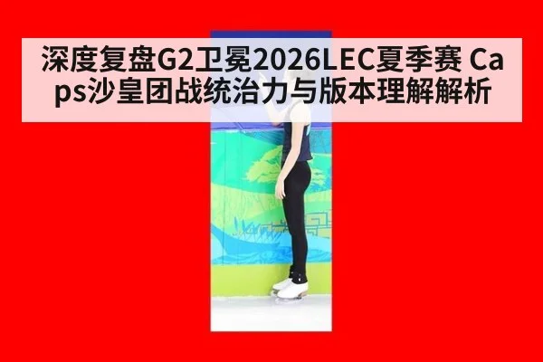 深度复盘G2卫冕2026LEC夏季赛 Caps沙皇团战统治力与版本理解解析